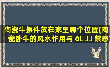 陶瓷牛摆件放在家里哪个位置(陶瓷卧牛的风水作用与 🐘 禁忌)